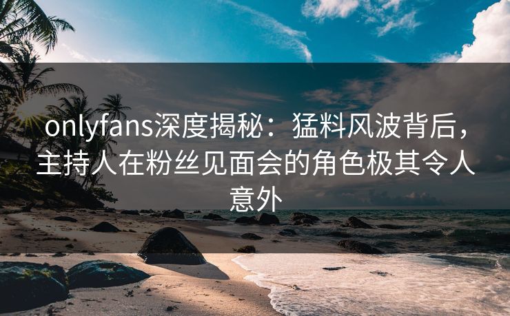 onlyfans深度揭秘:猛料风波背后,主持人在粉丝见面会的角色极其令人意外 onlyfans深度揭秘:猛料风波背后,主持人在粉丝见面会的角色极其令人意外