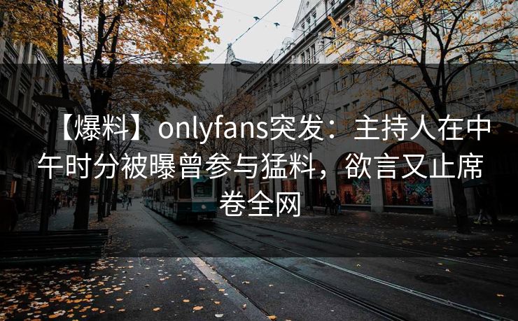 【爆料】onlyfans突发：主持人在中午时分被曝曾参与猛料，欲言又止席卷全网