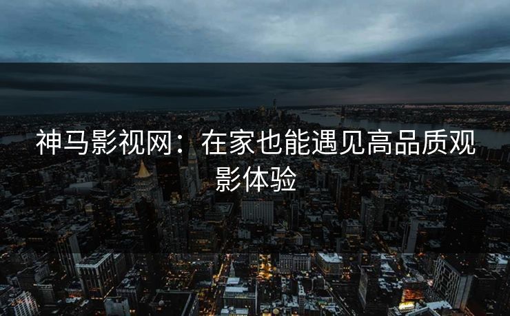 神马影视网：在家也能遇见高品质观影体验