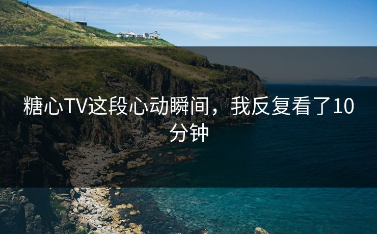 糖心TV这段心动瞬间，我反复看了10分钟