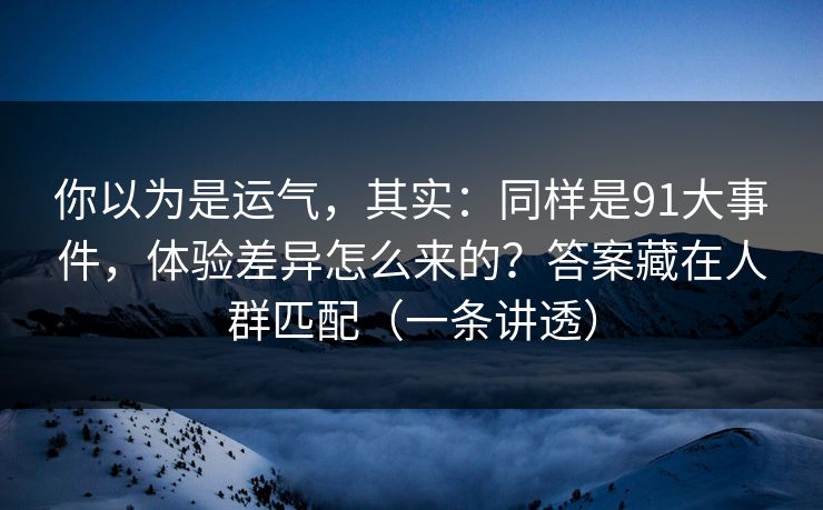 你以为是运气，其实：同样是91大事件，体验差异怎么来的？答案藏在人群匹配（一条讲透）