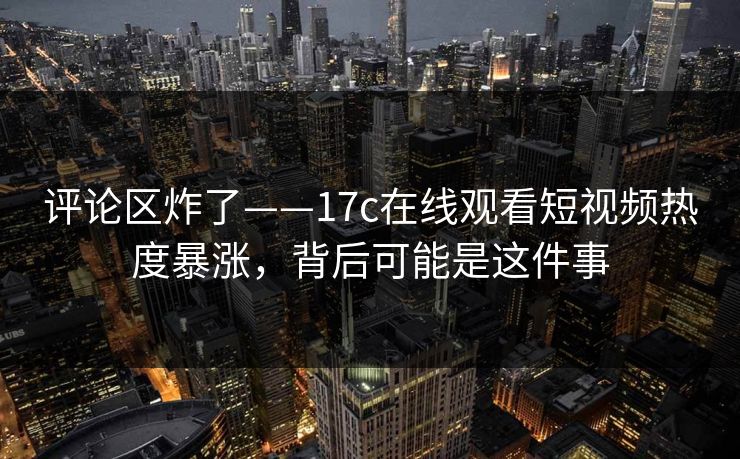 评论区炸了——17c在线观看短视频热度暴涨，背后可能是这件事