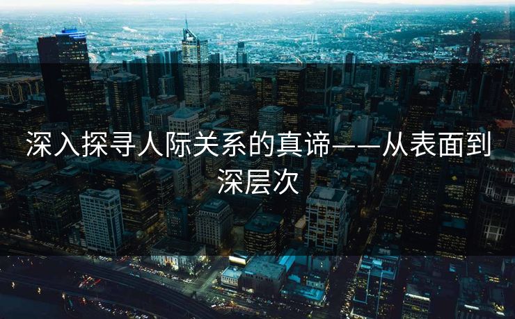 深入探寻人际关系的真谛——从表面到深层次 深入探寻人际关系的真谛——从表面到深层次