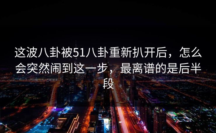 这波八卦被51八卦重新扒开后，怎么会突然闹到这一步，最离谱的是后半段
