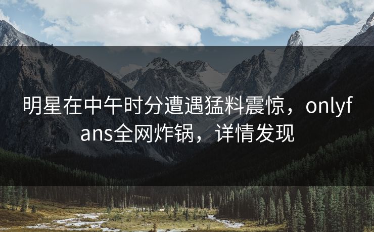 明星在中午时分遭遇猛料震惊，onlyfans全网炸锅，详情发现