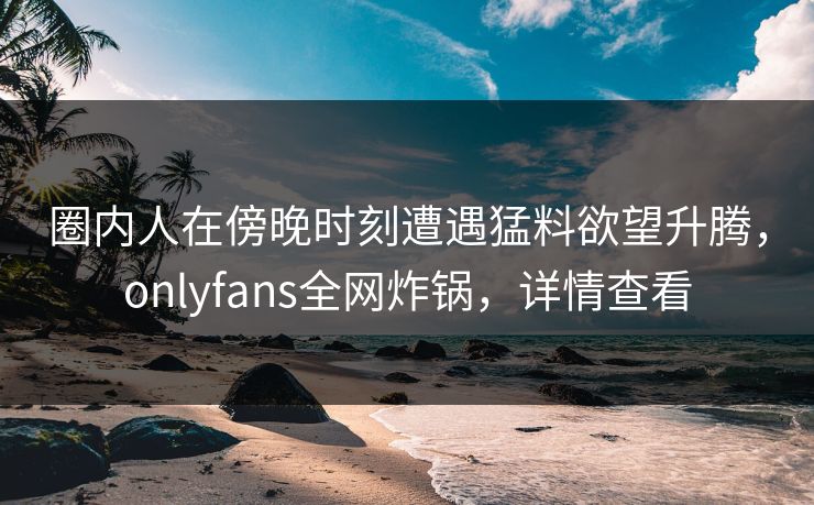 圈内人在傍晚时刻遭遇猛料欲望升腾，onlyfans全网炸锅，详情查看