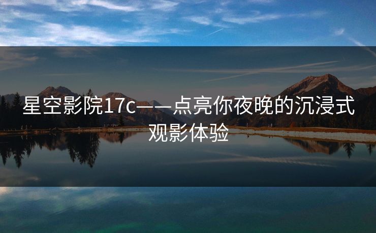 星空影院17c——点亮你夜晚的沉浸式观影体验 星空影院17c——点亮你夜晚的沉浸式观影体验