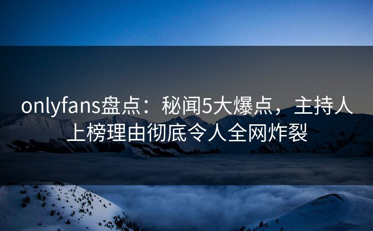 onlyfans盘点：秘闻5大爆点，主持人上榜理由彻底令人全网炸裂