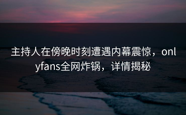 主持人在傍晚时刻遭遇内幕震惊，onlyfans全网炸锅，详情揭秘