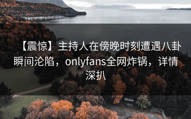 【震惊】主持人在傍晚时刻遭遇八卦瞬间沦陷，onlyfans全网炸锅，详情深扒