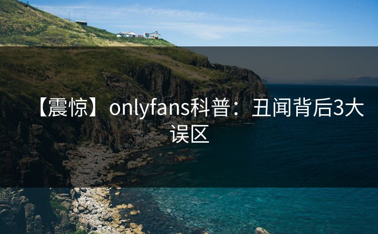 【震惊】onlyfans科普：丑闻背后3大误区