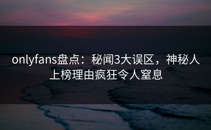 onlyfans盘点:秘闻3大误区,神秘人上榜理由疯狂令人窒息 onlyfans盘点:秘闻3大误区,神秘人上榜理由疯狂令人窒息