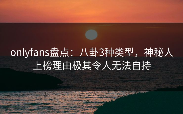 onlyfans盘点：八卦3种类型，神秘人上榜理由极其令人无法自持