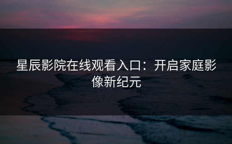 星辰影院在线观看入口:开启家庭影像新纪元 星辰影院在线观看入口:开启家庭影像新纪元