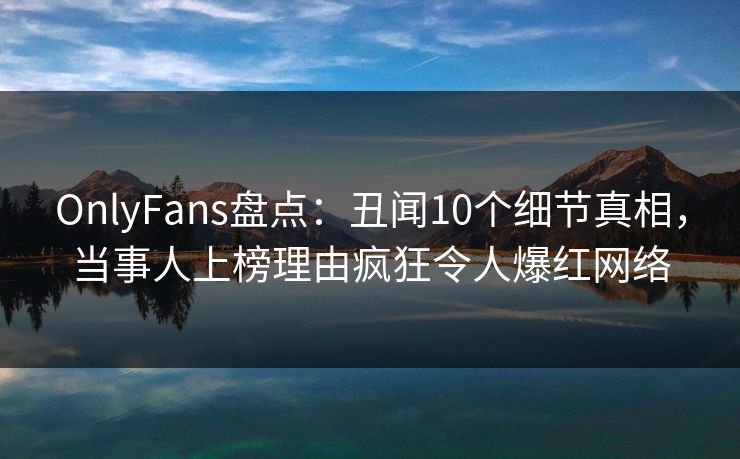 OnlyFans盘点：丑闻10个细节真相，当事人上榜理由疯狂令人爆红网络
