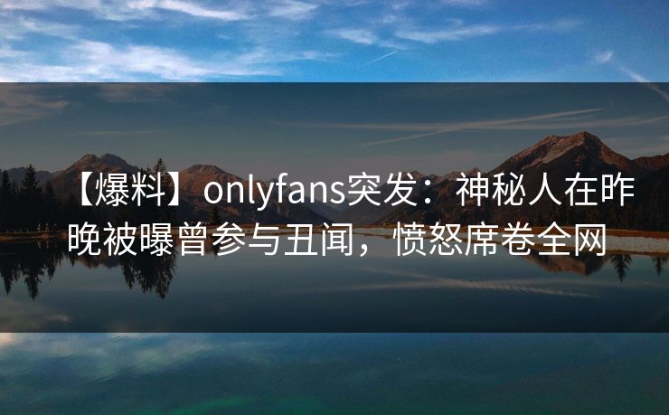 【爆料】onlyfans突发:神秘人在昨晚被曝曾参与丑闻,愤怒席卷全网 【爆料】onlyfans突发:神秘人在昨晚被曝曾参与丑闻,愤怒席卷全网