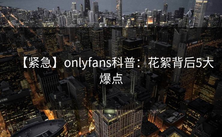 【紧急】onlyfans科普:花絮背后5大爆点 【紧急】onlyfans科普:花絮背后5大爆点