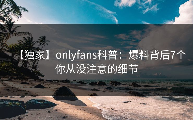 【独家】onlyfans科普：爆料背后7个你从没注意的细节