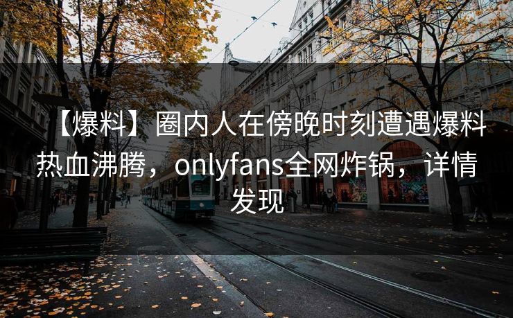 【爆料】圈内人在傍晚时刻遭遇爆料热血沸腾，onlyfans全网炸锅，详情发现