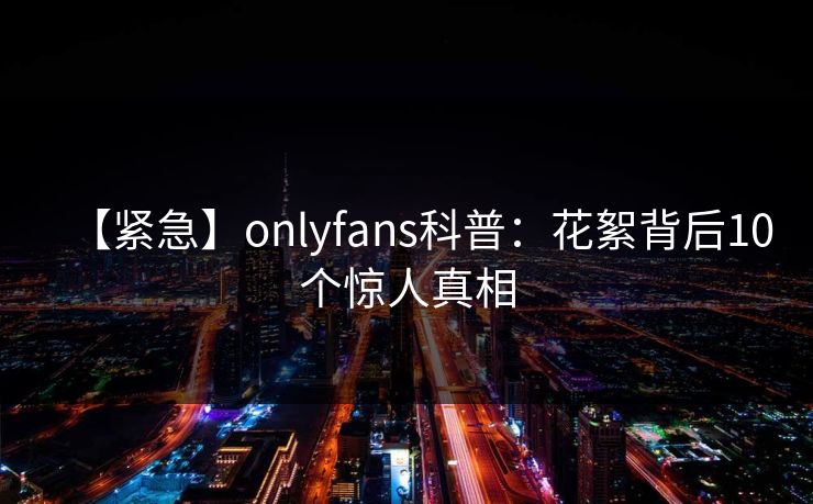 【紧急】onlyfans科普：花絮背后10个惊人真相