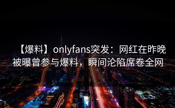 【爆料】onlyfans突发:网红在昨晚被曝曾参与爆料,瞬间沦陷席卷全网 【爆料】onlyfans突发:网红在昨晚被曝曾参与爆料,瞬间沦陷席卷全网