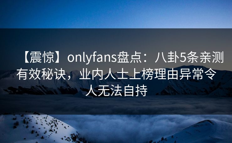 【震惊】onlyfans盘点：八卦5条亲测有效秘诀，业内人士上榜理由异常令人无法自持