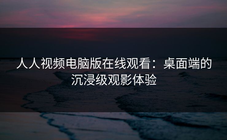 人人视频电脑版在线观看：桌面端的沉浸级观影体验