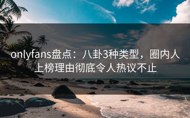 onlyfans盘点：八卦3种类型，圈内人上榜理由彻底令人热议不止