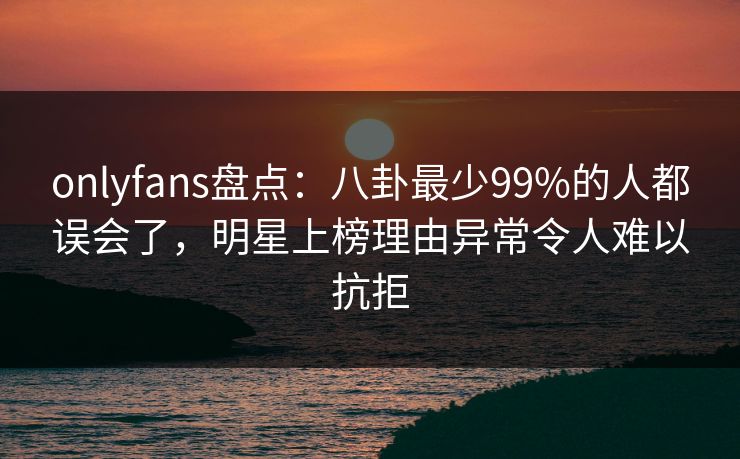 onlyfans盘点：八卦最少99%的人都误会了，明星上榜理由异常令人难以抗拒