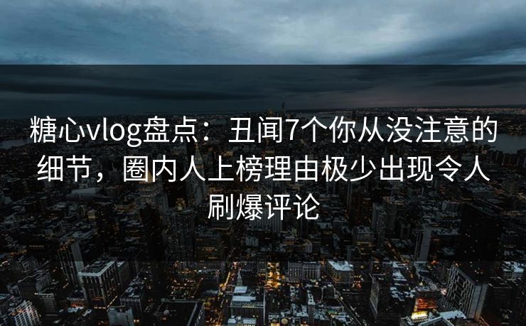 糖心vlog盘点：丑闻7个你从没注意的细节，圈内人上榜理由极少出现令人刷爆评论