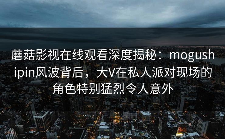蘑菇影视在线观看深度揭秘:mogushipin风波背后,大V在私人派对现场的角色特别猛烈令人意外 蘑菇影视在线观看深度揭秘:mogushipin风波背后,大V在私人派对现场的角色特别猛烈令人意外