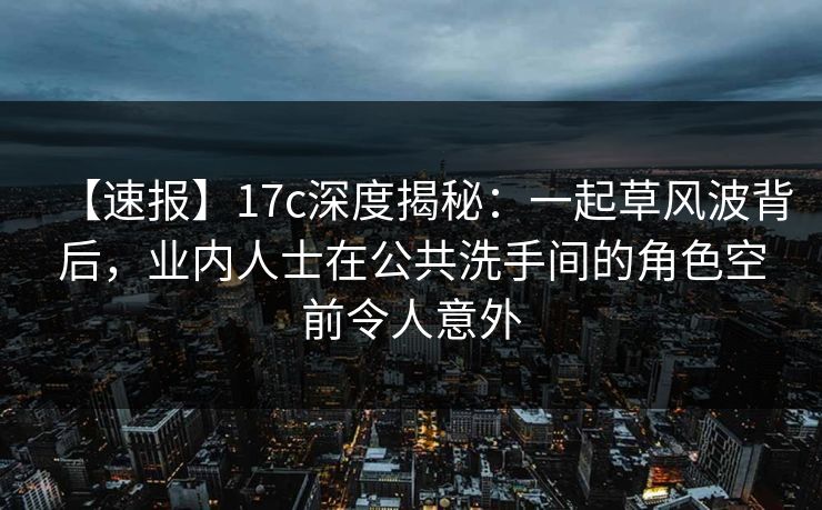 【速报】17c深度揭秘：一起草风波背后，业内人士在公共洗手间的角色空前令人意外