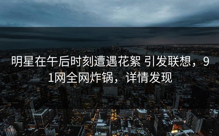 明星在午后时刻遭遇花絮 引发联想,91网全网炸锅,详情发现 明星在午后时刻遭遇花絮 引发联想,91网全网炸锅,详情发现