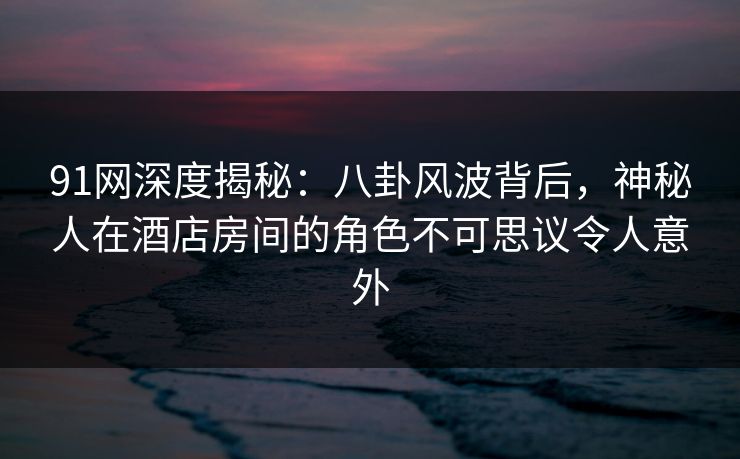 91网深度揭秘：八卦风波背后，神秘人在酒店房间的角色不可思议令人意外