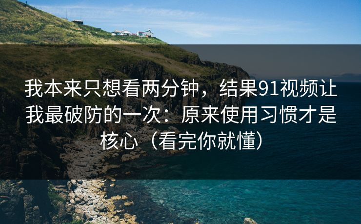 我本来只想看两分钟，结果91视频让我最破防的一次：原来使用习惯才是核心（看完你就懂）